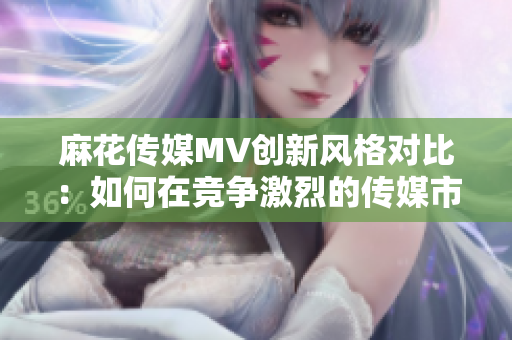 麻花傳媒MV創(chuàng)新風(fēng)格對比：如何在競爭激烈的傳媒市場中脫穎而出？