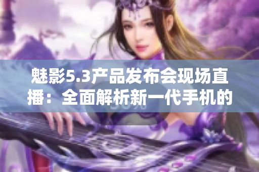 魅影5.3產(chǎn)品發(fā)布會現(xiàn)場直播：全面解析新一代手機(jī)的黑科技功能