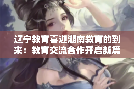 遼寧教育喜迎湖南教育的到來：教育交流合作開啟新篇章