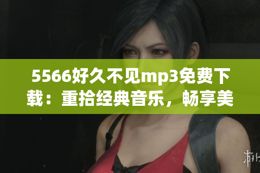5566好久不見mp3免費(fèi)下載：重拾經(jīng)典音樂，暢享美妙旋律
