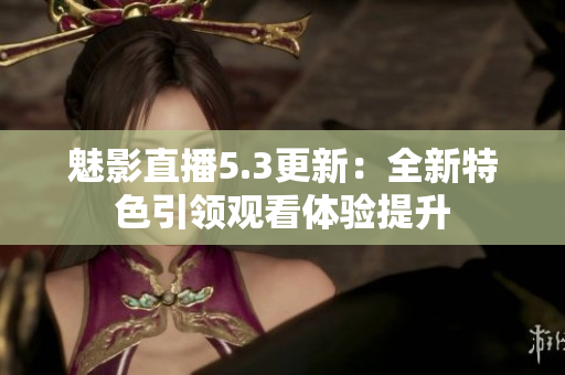 魅影直播5.3更新：全新特色引領(lǐng)觀看體驗(yàn)提升