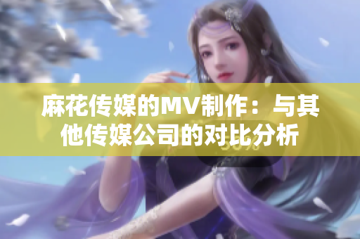 麻花傳媒的MV制作：與其他傳媒公司的對比分析