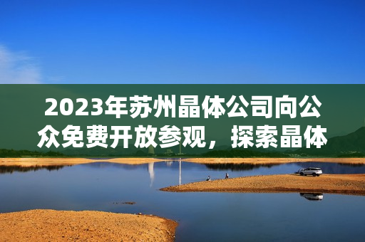 2023年蘇州晶體公司向公眾免費開放參觀，探索晶體技術(shù)與創(chuàng)新產(chǎn)業(yè)展望