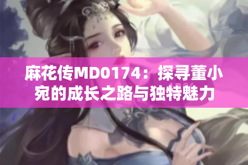 麻花傳MD0174：探尋董小宛的成長之路與獨特魅力
