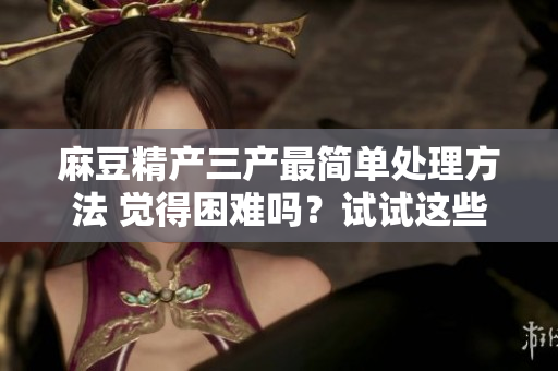 麻豆精產(chǎn)三產(chǎn)最簡單處理方法 覺得困難嗎？試試這些小竅門!