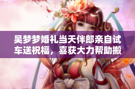 吳夢夢婚禮當(dāng)天伴郎親自試車送祝福，喜獲大力幫助搬家！