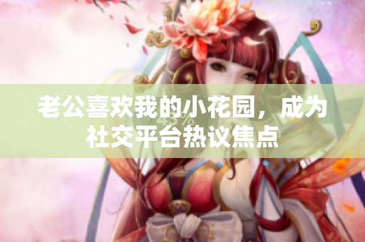 老公喜歡我的小花園，成為社交平臺(tái)熱議焦點(diǎn)