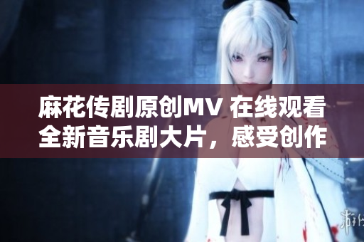 麻花傳劇原創(chuàng)MV 在線觀看全新音樂劇大片，感受創(chuàng)作者精心打造的視聽盛宴