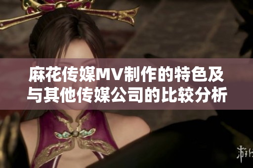 麻花傳媒MV制作的特色及與其他傳媒公司的比較分析