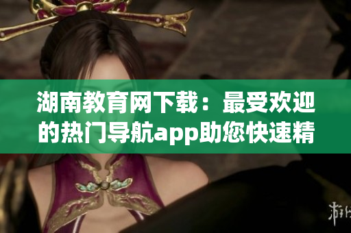 湖南教育網(wǎng)下載：最受歡迎的熱門導(dǎo)航app助您快速精準(zhǔn)找到所需信息