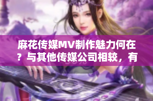 麻花傳媒MV制作魅力何在？與其他傳媒公司相較，有何異同？