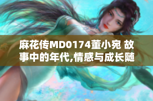 麻花傳MD0174董小宛 故事中的年代,情感與成長隨時間變遷