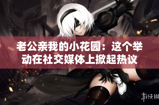 老公親我的小花園：這個舉動在社交媒體上掀起熱議