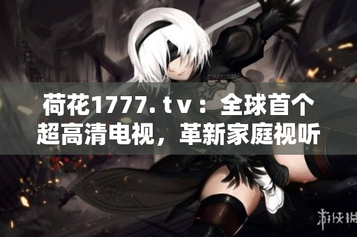荷花1777. tⅴ：全球首個超高清電視，革新家庭視聽體驗(yàn)