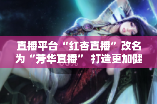 直播平臺(tái)“紅杏直播”改名為“芳華直播” 打造更加健康正能量的直播平臺(tái).
