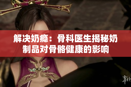 解決奶癮：骨科醫(yī)生揭秘奶制品對(duì)骨骼健康的影響