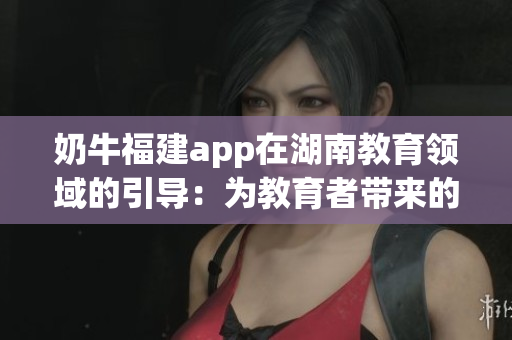 奶牛福建app在湖南教育領域的引導：為教育者帶來的諸多益處