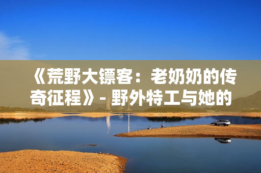 《荒野大鏢客：老奶奶的傳奇征程》- 野外特工與她的故事