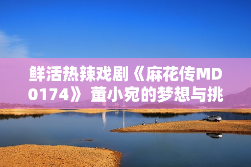 鮮活熱辣戲劇《麻花傳MD0174》 董小宛的夢想與挑戰(zhàn)