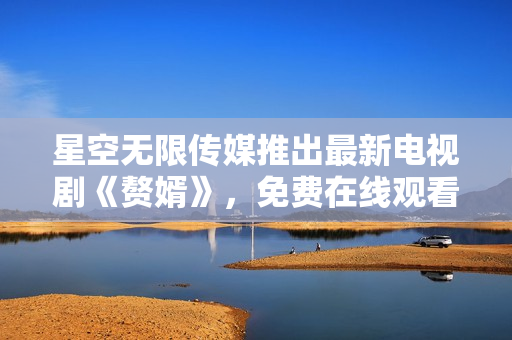 星空無限傳媒推出最新電視劇《贅婿》，免費在線觀看等你來！