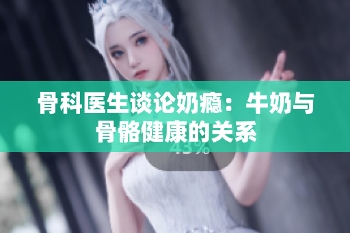 骨科醫(yī)生談論奶癮：牛奶與骨骼健康的關(guān)系