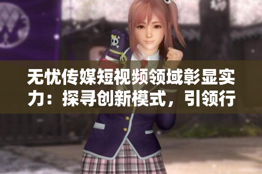 無憂傳媒短視頻領(lǐng)域彰顯實力：探尋創(chuàng)新模式，引領(lǐng)行業(yè)潮流