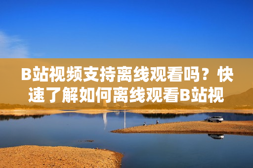 B站視頻支持離線觀看嗎？快速了解如何離線觀看B站視頻