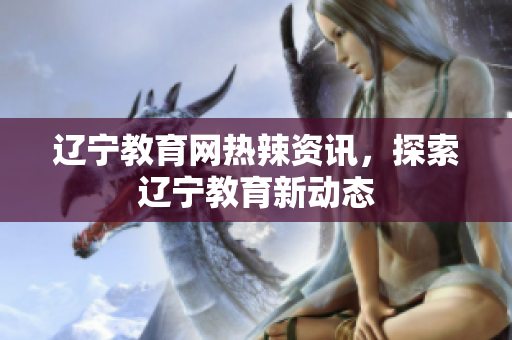 遼寧教育網(wǎng)熱辣資訊，探索遼寧教育新動態(tài)