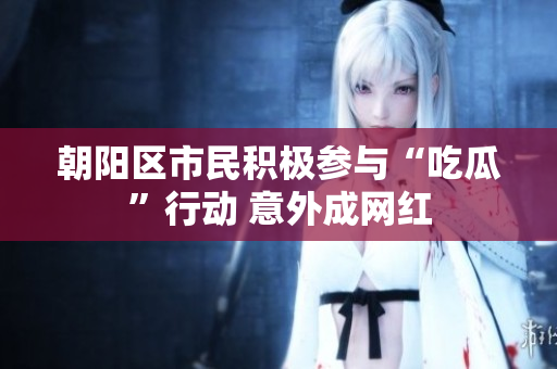 朝陽(yáng)區(qū)市民積極參與“吃瓜”行動(dòng) 意外成網(wǎng)紅