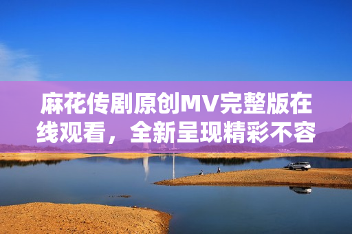 麻花傳劇原創(chuàng)MV完整版在線觀看，全新呈現(xiàn)精彩不容錯(cuò)過(guò)