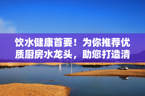 飲水健康首要！為你推薦優(yōu)質(zhì)廚房水龍頭，助您打造清潔健康的生活環(huán)境