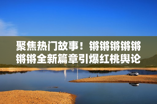 聚焦熱門故事！鏘鏘鏘鏘鏘鏘鏘全新篇章引爆紅桃輿論