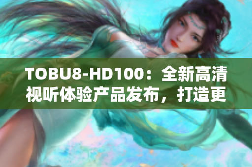 TOBU8-HD100：全新高清視聽體驗(yàn)產(chǎn)品發(fā)布，打造更智能的家居娛樂生活