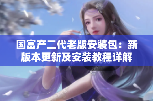 國(guó)富產(chǎn)二代老版安裝包：新版本更新及安裝教程詳解