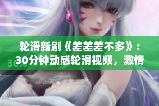輪滑新劇《差差差不多》：30分鐘動(dòng)感輪滑視頻，激情綻放的電視劇劇場(chǎng) experience!