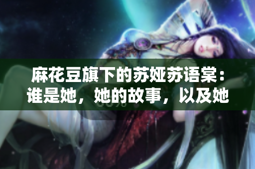 麻花豆旗下的蘇婭蘇語棠：誰是她，她的故事，以及她的成就