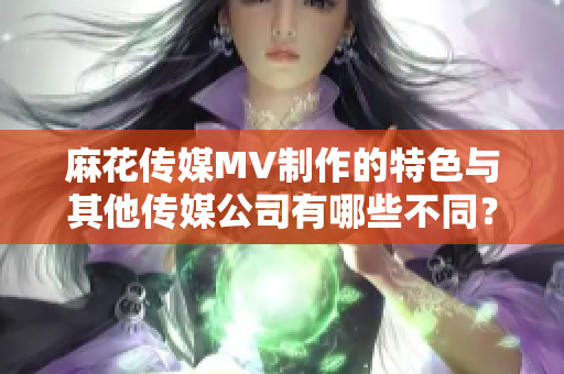 麻花傳媒MV制作的特色與其他傳媒公司有哪些不同？