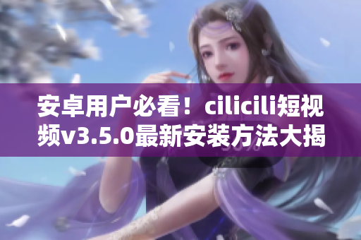 安卓用戶必看！cilicili短視頻v3.5.0最新安裝方法大揭秘