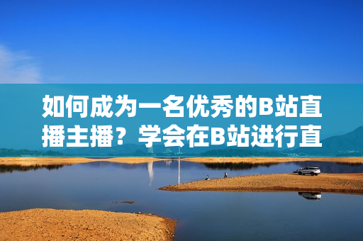 如何成為一名優(yōu)秀的B站直播主播？學(xué)會(huì)在B站進(jìn)行直播的步驟和技巧