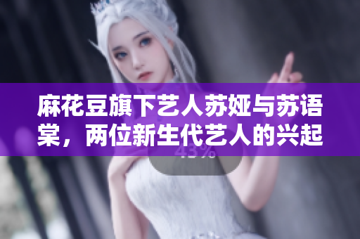 麻花豆旗下藝人蘇婭與蘇語棠，兩位新生代藝人的興起
