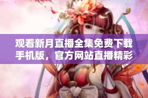 觀看新月直播全集免費下載手機版，官方網(wǎng)站直播精彩內容限時回放