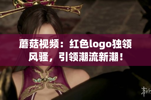 蘑菇視頻：紅色logo獨領(lǐng)風騷，引領(lǐng)潮流新潮！