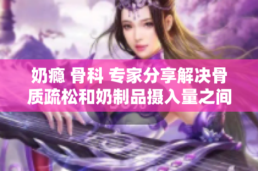 奶癮 骨科 專家分享解決骨質(zhì)疏松和奶制品攝入量之間的關(guān)聯(lián)