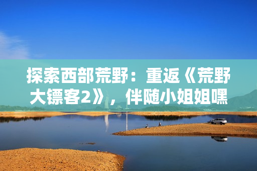 探索西部荒野：重返《荒野大鏢客2》，伴隨小姐姐嘿嘿的全新冒險(xiǎn)