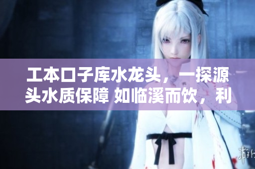 工本口子庫(kù)水龍頭，一探源頭水質(zhì)保障 如臨溪而飲，利民利己更甚者
