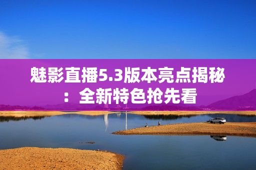 魅影直播5.3版本亮點(diǎn)揭秘：全新特色搶先看