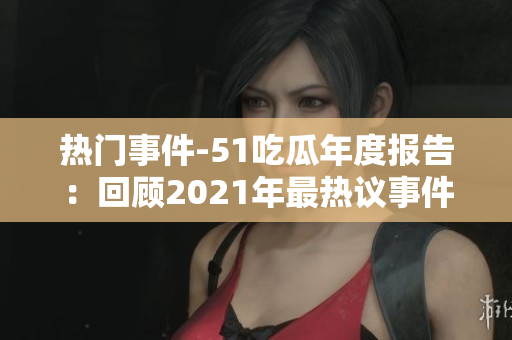 熱門事件-51吃瓜年度報告：回顧2021年最熱議事件，引發(fā)全網(wǎng)熱烈討論