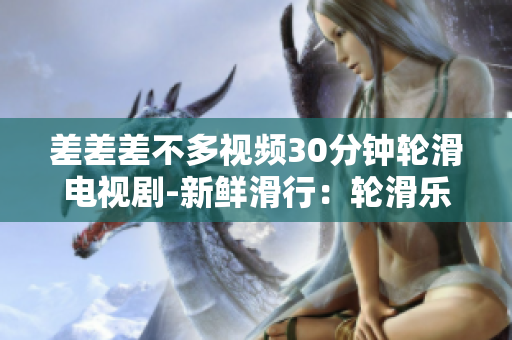 差差差不多視頻30分鐘輪滑電視劇-新鮮滑行：輪滑樂趣大發(fā)新劇即將上線