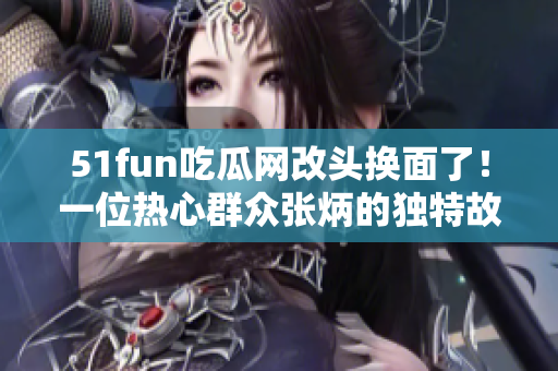 51fun吃瓜網(wǎng)改頭換面了！一位熱心群眾張炳的獨(dú)特故事值得一讀