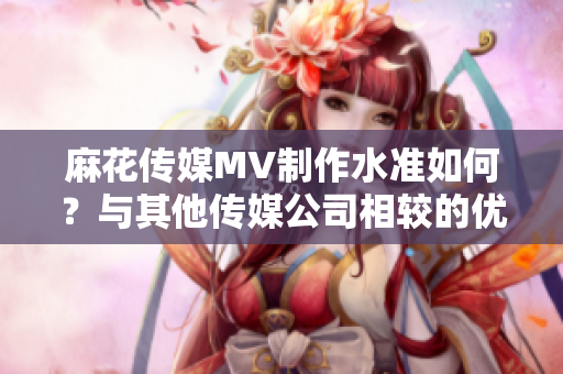 麻花傳媒MV制作水準(zhǔn)如何？與其他傳媒公司相較的優(yōu)缺點(diǎn)分析